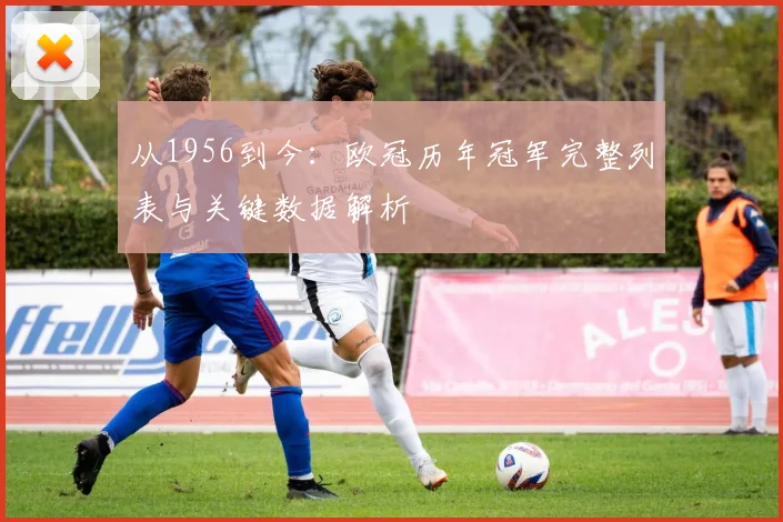 从1956到今：欧冠历年冠军完整列表与关键数据解析
