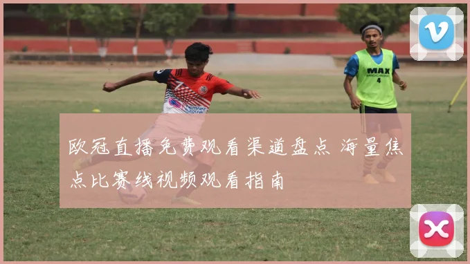 欧冠直播免费观看渠道盘点 海量焦点比赛线视频观看指南