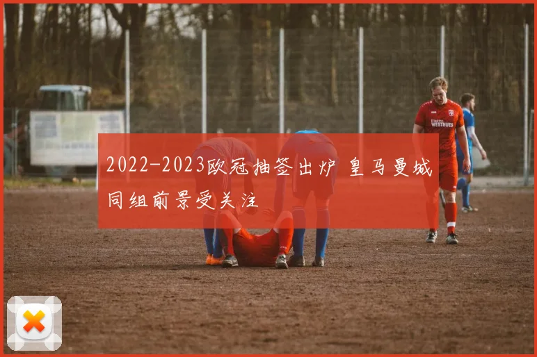 2022-2023欧冠抽签出炉 皇马曼城同组前景受关注