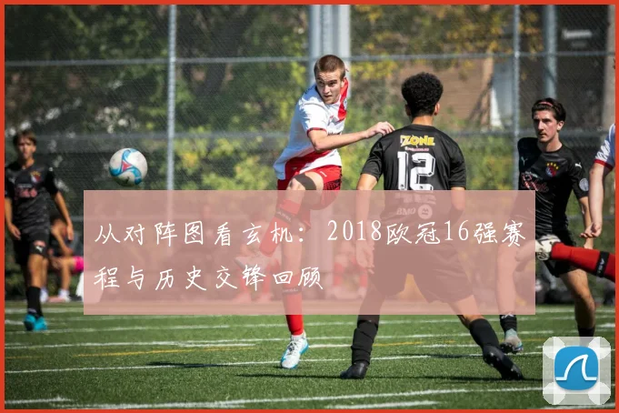 从对阵图看玄机：2018欧冠16强赛程与历史交锋回顾