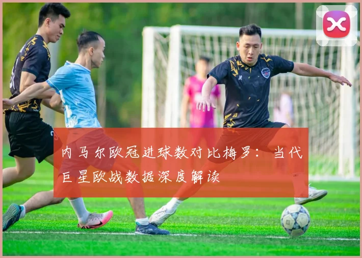 内马尔欧冠进球数对比梅罗：当代巨星欧战数据深度解读