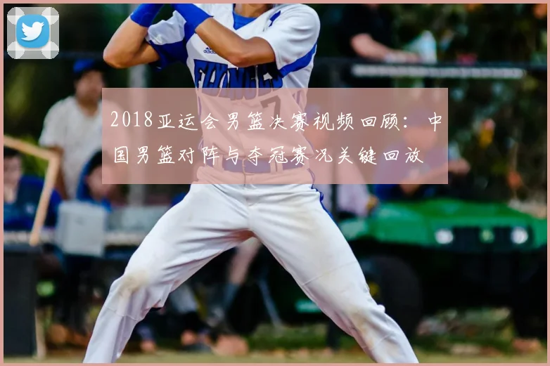 2018亚运会男篮决赛视频回顾：中国男篮对阵与夺冠赛况关键回放