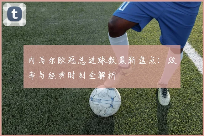 内马尔欧冠总进球数最新盘点：效率与经典时刻全解析