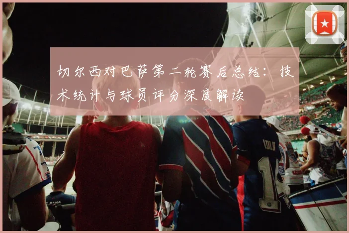 切尔西对巴萨第二轮赛后总结：技术统计与球员评分深度解读