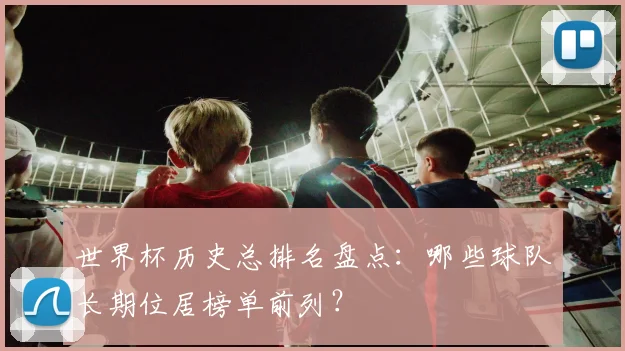 世界杯历史总排名盘点：哪些球队长期位居榜单前列？