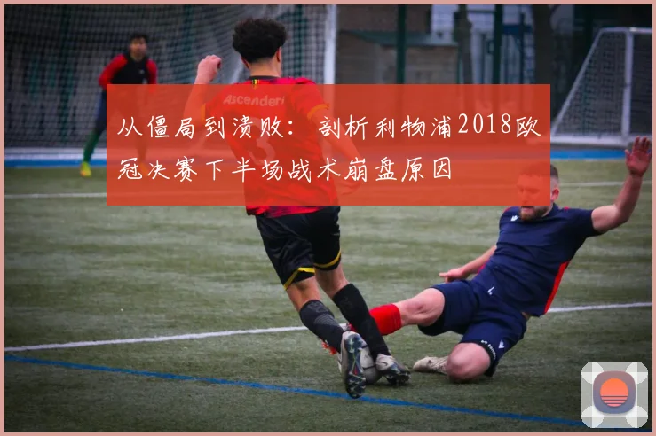 从僵局到溃败：剖析利物浦2018欧冠决赛下半场战术崩盘原因